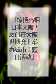 惊艳亮相日本大阪！厦门在大阪世博会上举办城市主题日活动