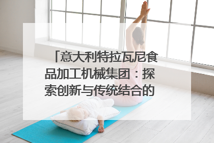 意大利特拉瓦尼食品加工机械集团：探索创新与传统结合的可能性｜西望四川