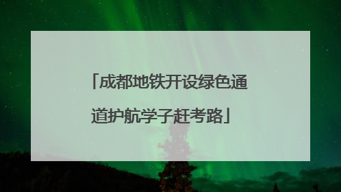 成都地铁开设绿色通道护航学子赶考路
