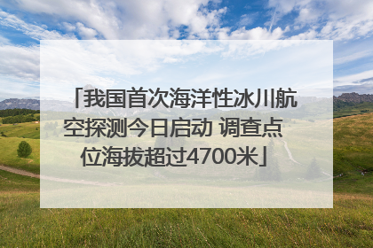 我国首次海洋性冰川航空探测今日启动 调查点位海拔超过4700米