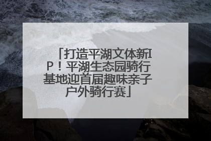打造平湖文体新IP！平湖生态园骑行基地迎首届趣味亲子户外骑行赛