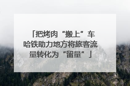 把烤肉“搬上”车 哈铁助力地方将旅客流量转化为“留量”