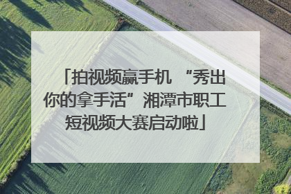 拍视频赢手机 “秀出你的拿手活”湘潭市职工短视频大赛启动啦