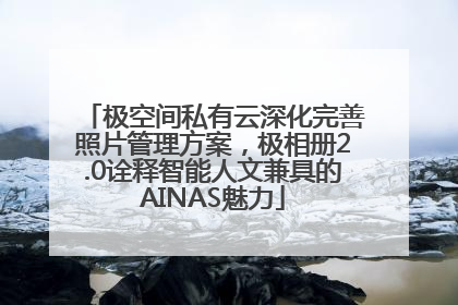 极空间私有云深化完善照片管理方案，极相册2.0诠释智能人文兼具的AINAS魅力
