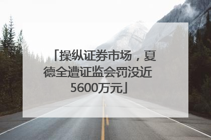 操纵证券市场，夏德全遭证监会罚没近5600万元