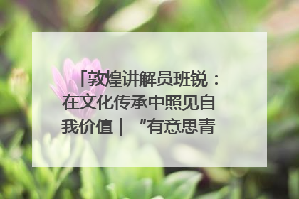 敦煌讲解员班锐：在文化传承中照见自我价值｜“有意思青年”高校公益计划