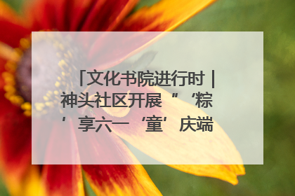 文化书院进行时｜神头社区开展“‘粽’享六一‘童’庆端午”主题系列活动