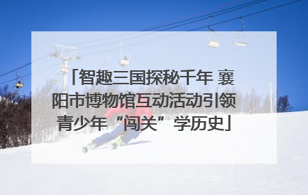 智趣三国探秘千年 襄阳市博物馆互动活动引领青少年“闯关”学历史