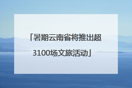 暑期云南省将推出超3100场文旅活动