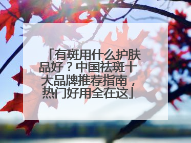 有斑用什么护肤品好？中国祛斑十大品牌推荐指南，热门好用全在这
