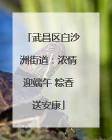 武昌区白沙洲街道：浓情迎端午 粽香送安康