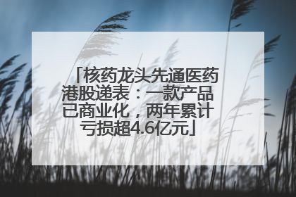 核药龙头先通医药港股递表：一款产品已商业化，两年累计亏损超4.6亿元