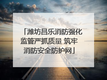 潍坊昌乐消防强化监管严抓质量 筑牢消防安全防护网