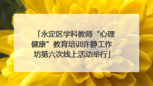 永定区学科教师“心理健康”教育培训许静工作坊第六次线上活动举行