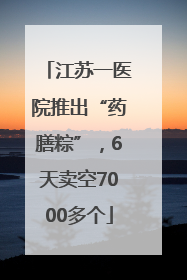 江苏一医院推出“药膳粽”，6天卖空7000多个