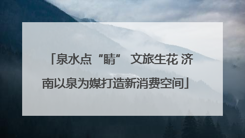 泉水点“睛” 文旅生花 济南以泉为媒打造新消费空间