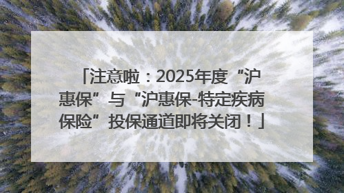 注意啦：2025年度“沪惠保”与“沪惠保-特定疾病保险”投保通道即将关闭！