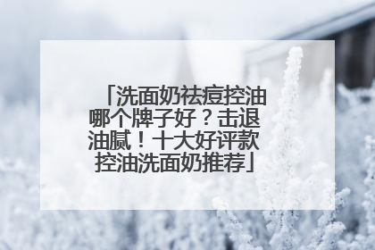 洗面奶祛痘控油哪个牌子好？击退油腻！十大好评款控油洗面奶推荐