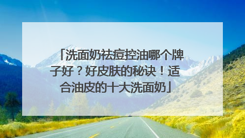 洗面奶祛痘控油哪个牌子好？好皮肤的秘诀！适合油皮的十大洗面奶