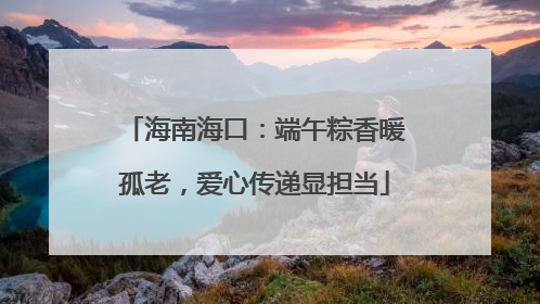 海南海口：端午粽香暖孤老，爱心传递显担当
