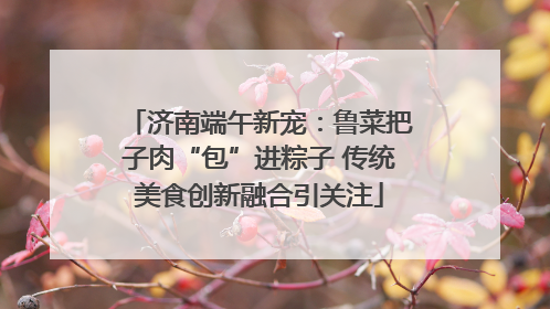 济南端午新宠：鲁菜把子肉“包”进粽子 传统美食创新融合引关注