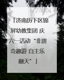 济南历下区锦屏幼教集团 庆六一活动“非遗奇趣游 自主乐翻天”