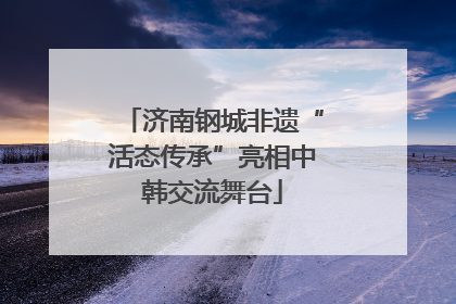 济南钢城非遗“活态传承”亮相中韩交流舞台