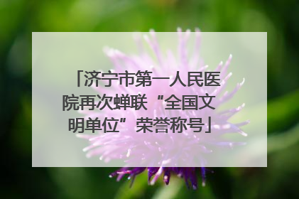 济宁市第一人民医院再次蝉联“全国文明单位”荣誉称号