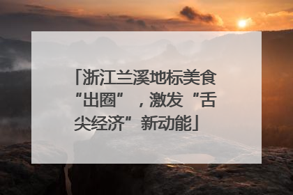 浙江兰溪地标美食“出圈”，激发“舌尖经济”新动能