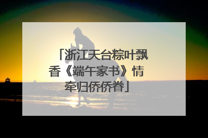 浙江天台粽叶飘香《端午家书》情牵归侨侨眷