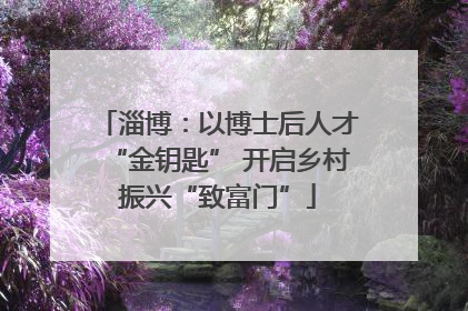 淄博：以博士后人才“金钥匙” 开启乡村振兴“致富门”