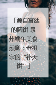 源自宫廷的圆饼 泉州端午美食煎䭔：老祖宗的“补天饼”