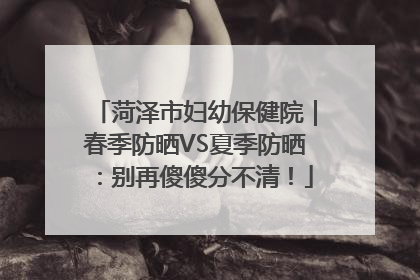 菏泽市妇幼保健院｜春季防晒VS夏季防晒：别再傻傻分不清！