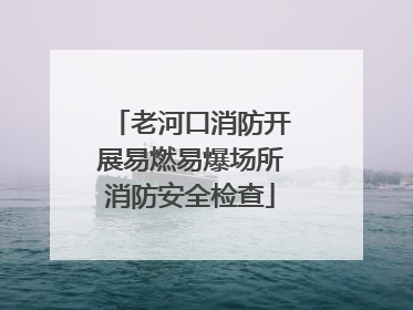 老河口消防开展易燃易爆场所消防安全检查