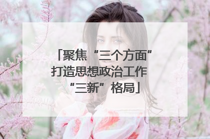 聚焦“三个方面” 打造思想政治工作“三新”格局
