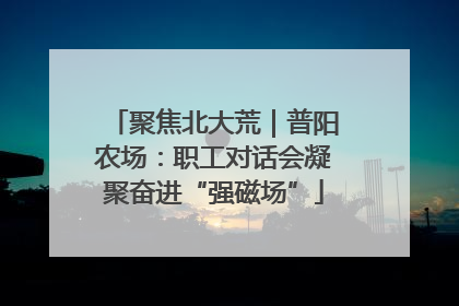 聚焦北大荒｜普阳农场：职工对话会凝聚奋进“强磁场”