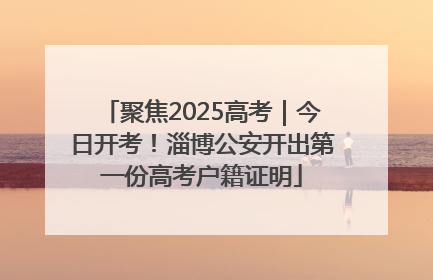 聚焦2025高考｜今日开考！淄博公安开出第一份高考户籍证明