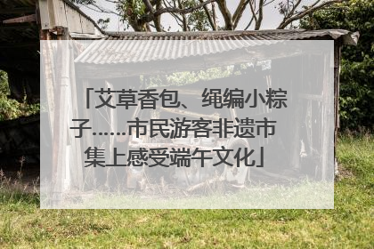 艾草香包、绳编小粽子……市民游客非遗市集上感受端午文化