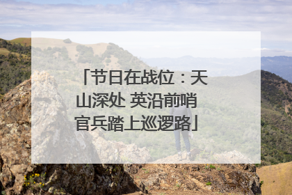 节日在战位：天山深处 英沿前哨官兵踏上巡逻路
