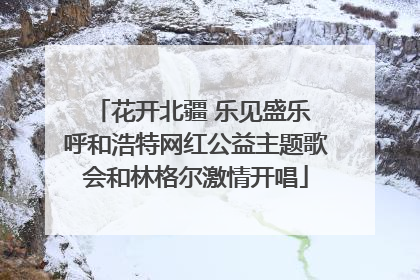 花开北疆 乐见盛乐 呼和浩特网红公益主题歌会和林格尔激情开唱
