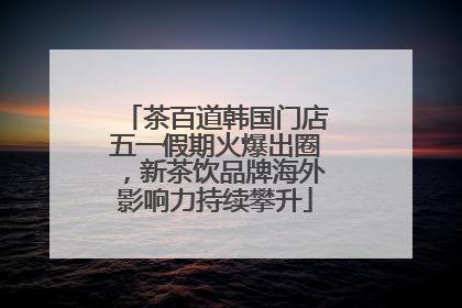 茶百道韩国门店五一假期火爆出圈，新茶饮品牌海外影响力持续攀升