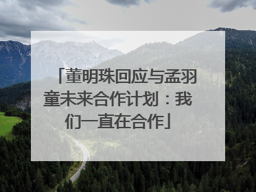 董明珠回应与孟羽童未来合作计划：我们一直在合作