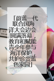蔚蓝一代 联合国海洋大会边会圆满落幕，教育和赋能青少年参与海洋保护，共护珍贵蓝色家园