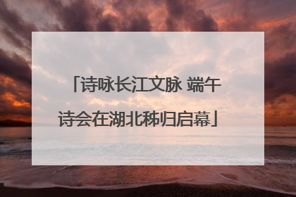 诗咏长江文脉 端午诗会在湖北秭归启幕
