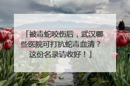 被毒蛇咬伤后，武汉哪些医院可打抗蛇毒血清？这份名录请收好！