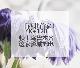 西北首家！4K+120帧！乌鲁木齐这家影城把电影玩明白了