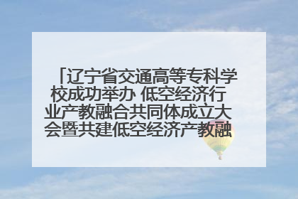 辽宁省交通高等专科学校成功举办 低空经济行业产教融合共同体成立大会暨共建低空经济产教融合新生态论坛