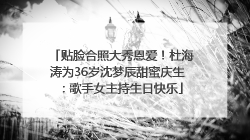 贴脸合照大秀恩爱！杜海涛为36岁沈梦辰甜蜜庆生：歌手女主持生日快乐