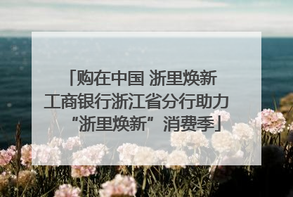 购在中国 浙里焕新 工商银行浙江省分行助力“浙里焕新”消费季