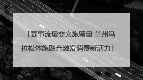 赛事流量变文旅留量 兰州马拉松体旅融合激发消费新活力
